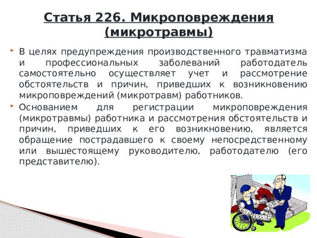 Статья 226. Микроповреждения (микротравмы) В целях предупреждения производственного травматизма и профессиональных заболеваний работодатель самостоятельно осуществляет учет и рассмотрение обстоятельств и причин, приведших к возникновению микроповреждений (микротравм) работников. Основанием для регистрации микроповреждения (микротравмы) работника и рассмотрения обстоятельств и причин, приведших к его возникновению, является обращение пострадавшего к своему непосредственному или вышестоящему руководителю, работодателю (его представителю). 