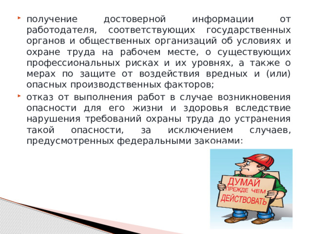 получение достоверной информации от работодателя, соответствующих государственных органов и общественных организаций об условиях и охране труда на рабочем месте, о существующих профессиональных рисках и их уровнях, а также о мерах по защите от воздействия вредных и (или) опасных производственных факторов; отказ от выполнения работ в случае возникновения опасности для его жизни и здоровья вследствие нарушения требований охраны труда до устранения такой опасности, за исключением случаев, предусмотренных федеральными законами; 