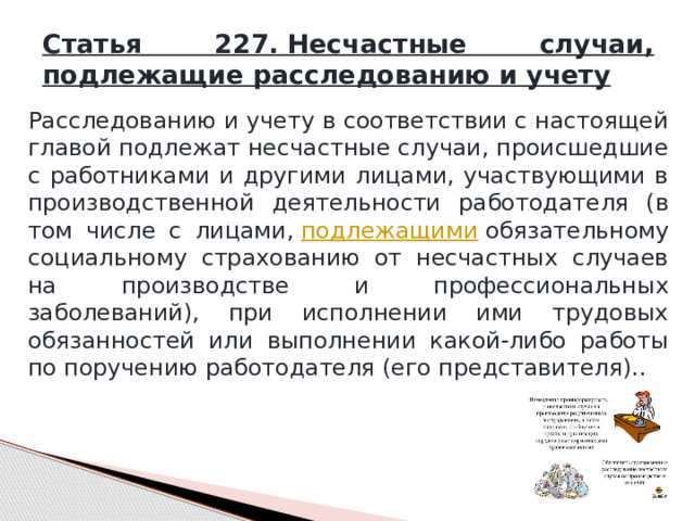Статья 227. Несчастные случаи, подлежащие расследованию и учету Расследованию и учету в соответствии с настоящей главой подлежат несчастные случаи, происшедшие с работниками и другими лицами, участвующими в производственной деятельности работодателя (в том числе с лицами,  подлежащими  обязательному социальному страхованию от несчастных случаев на производстве и профессиональных заболеваний), при исполнении ими трудовых обязанностей или выполнении какой-либо работы по поручению работодателя (его представителя).. 
