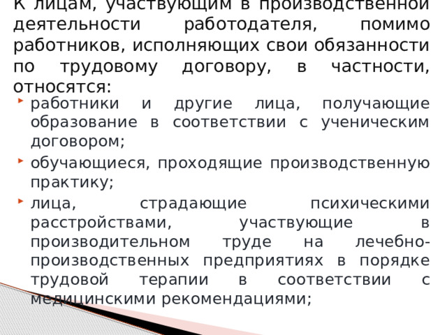 К лицам, участвующим в производственной деятельности работодателя, помимо работников, исполняющих свои обязанности по трудовому договору, в частности, относятся: работники и другие лица, получающие образование в соответствии с ученическим договором; обучающиеся, проходящие производственную практику; лица, страдающие психическими расстройствами, участвующие в производительном труде на лечебно-производственных предприятиях в порядке трудовой терапии в соответствии с медицинскими рекомендациями; 