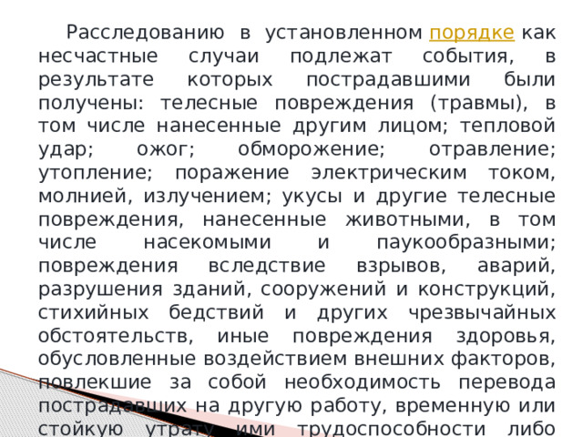  Расследованию в установленном  порядке  как несчастные случаи подлежат события, в результате которых пострадавшими были получены: телесные повреждения (травмы), в том числе нанесенные другим лицом; тепловой удар; ожог; обморожение; отравление; утопление; поражение электрическим током, молнией, излучением; укусы и другие телесные повреждения, нанесенные животными, в том числе насекомыми и паукообразными; повреждения вследствие взрывов, аварий, разрушения зданий, сооружений и конструкций, стихийных бедствий и других чрезвычайных обстоятельств, иные повреждения здоровья, обусловленные воздействием внешних факторов, повлекшие за собой необходимость перевода пострадавших на другую работу, временную или стойкую утрату ими трудоспособности либо смерть пострадавших, если указанные события произошли: 