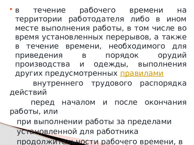 в течение рабочего времени на территории работодателя либо в ином месте выполнения работы, в том числе во время установленных перерывов, а также в течение времени, необходимого для приведения в порядок орудий производства и одежды, выполнения других предусмотренных  правилами    внутреннего трудового распорядка действий  перед началом и после окончания работы, или  при выполнении работы за пределами  установленной для работника  продолжительности рабочего времени, в  выходные и нерабочие праздничные дни; 