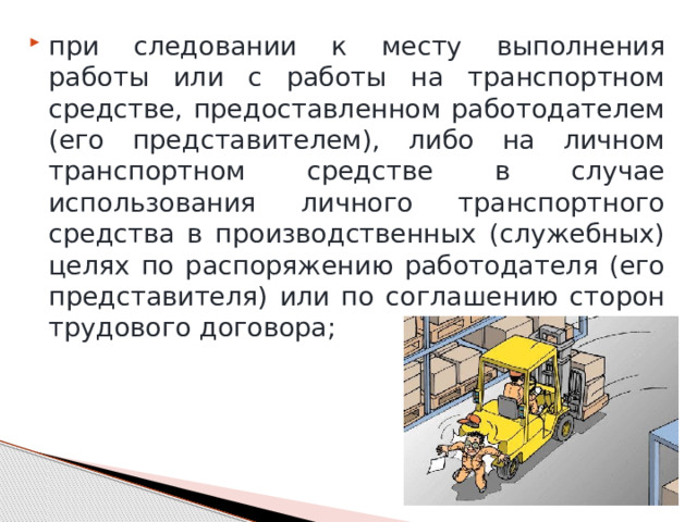 при следовании к месту выполнения работы или с работы на транспортном средстве, предоставленном работодателем (его представителем), либо на личном транспортном средстве в случае использования личного транспортного средства в производственных (служебных) целях по распоряжению работодателя (его представителя) или по соглашению сторон трудового договора; 