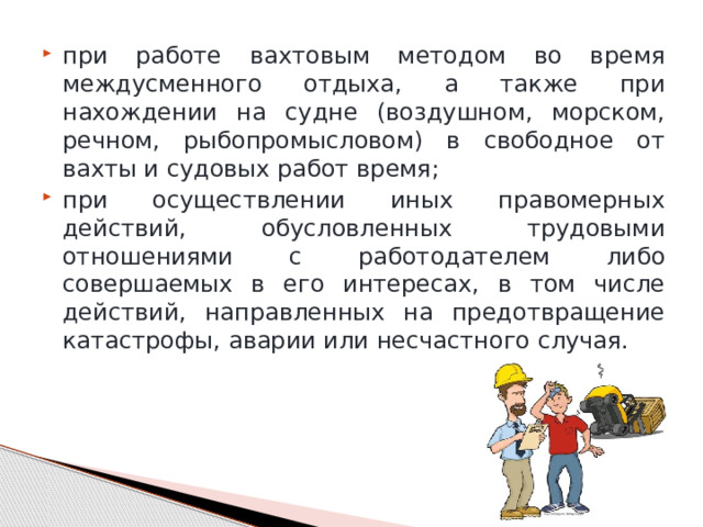 при работе вахтовым методом во время междусменного отдыха, а также при нахождении на судне (воздушном, морском, речном, рыбопромысловом) в свободное от вахты и судовых работ время; при осуществлении иных правомерных действий, обусловленных трудовыми отношениями с работодателем либо совершаемых в его интересах, в том числе действий, направленных на предотвращение катастрофы, аварии или несчастного случая. 