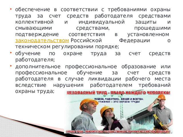 обеспечение в соответствии с требованиями охраны труда за счет средств работодателя средствами коллективной и индивидуальной защиты и смывающими средствами, прошедшими подтверждение соответствия в установленном  законодательством  Российской Федерации о техническом регулировании порядке; обучение по охране труда за счет средств работодателя; дополнительное профессиональное образование или профессиональное обучение за счет средств работодателя в случае ликвидации рабочего места вследствие нарушения работодателем требований охраны труда; 