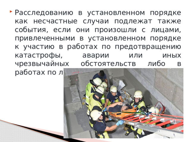 Расследованию в установленном порядке как несчастные случаи подлежат также события, если они произошли с лицами, привлеченными в установленном порядке к участию в работах по предотвращению катастрофы, аварии или иных чрезвычайных обстоятельств либо в работах по ликвидации их последствий. 