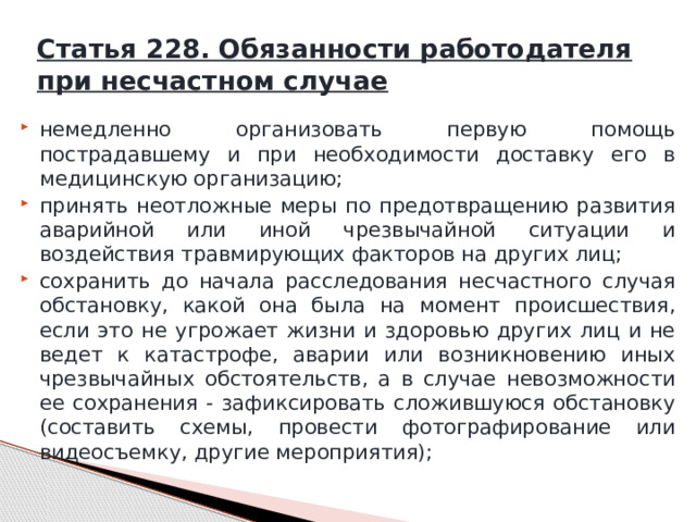 Статья 228. Обязанности работодателя при несчастном случае немедленно организовать первую помощь пострадавшему и при необходимости доставку его в медицинскую организацию; принять неотложные меры по предотвращению развития аварийной или иной чрезвычайной ситуации и воздействия травмирующих факторов на других лиц; сохранить до начала расследования несчастного случая обстановку, какой она была на момент происшествия, если это не угрожает жизни и здоровью других лиц и не ведет к катастрофе, аварии или возникновению иных чрезвычайных обстоятельств, а в случае невозможности ее сохранения - зафиксировать сложившуюся обстановку (составить схемы, провести фотографирование или видеосъемку, другие мероприятия); 