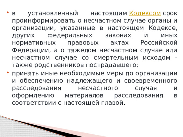 в установленный настоящим  Кодексом  срок проинформировать о несчастном случае органы и организации, указанные в настоящем Кодексе, других федеральных законах и иных нормативных правовых актах Российской Федерации, а о тяжелом несчастном случае или несчастном случае со смертельным исходом - также родственников пострадавшего; принять иные необходимые меры по организации и обеспечению надлежащего и своевременного расследования несчастного случая и оформлению материалов расследования в соответствии с настоящей главой. 