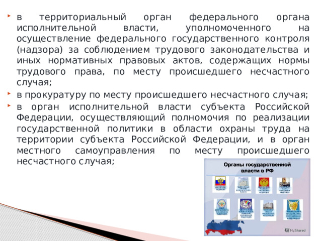 в территориальный орган федерального органа исполнительной власти, уполномоченного на осуществление федерального государственного контроля (надзора) за соблюдением трудового законодательства и иных нормативных правовых актов, содержащих нормы трудового права, по месту происшедшего несчастного случая; в прокуратуру по месту происшедшего несчастного случая; в орган исполнительной власти субъекта Российской Федерации, осуществляющий полномочия по реализации государственной политики в области охраны труда на территории субъекта Российской Федерации, и в орган местного самоуправления по месту происшедшего несчастного случая; 