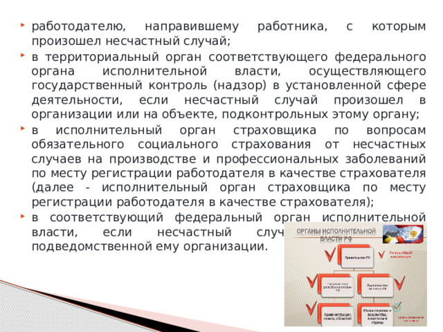 работодателю, направившему работника, с которым произошел несчастный случай; в территориальный орган соответствующего федерального органа исполнительной власти, осуществляющего государственный контроль (надзор) в установленной сфере деятельности, если несчастный случай произошел в организации или на объекте, подконтрольных этому органу; в исполнительный орган страховщика по вопросам обязательного социального страхования от несчастных случаев на производстве и профессиональных заболеваний по месту регистрации работодателя в качестве страхователя (далее - исполнительный орган страховщика по месту регистрации работодателя в качестве страхователя); в соответствующий федеральный орган исполнительной власти, если несчастный случай произошел в подведомственной ему организации. 