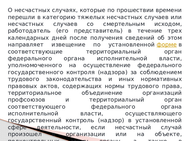 О несчастных случаях, которые по прошествии времени перешли в категорию тяжелых несчастных случаев или несчастных случаев со смертельным исходом, работодатель (его представитель) в течение трех календарных дней после получения сведений об этом направляет извещение по установленной  форме  в соответствующие территориальный орган федерального органа исполнительной власти, уполномоченного на осуществление федерального государственного контроля (надзора) за соблюдением трудового законодательства и иных нормативных правовых актов, содержащих нормы трудового права, территориальное объединение организаций профсоюзов и территориальный орган соответствующего федерального органа исполнительной власти, осуществляющего государственный контроль (надзор) в установленной сфере деятельности, если несчастный случай произошел в организации или на объекте, подконтрольных этому органу, а также в исполнительный орган страховщика по месту регистрации работодателя в качестве страхователя. 