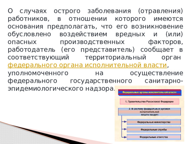 О случаях острого заболевания (отравления) работников, в отношении которого имеются основания предполагать, что его возникновение обусловлено воздействием вредных и (или) опасных производственных факторов, работодатель (его представитель) сообщает в соответствующий территориальный орган  федерального органа исполнительной власти , уполномоченного на осуществление федерального государственного санитарно-эпидемиологического надзора. 
