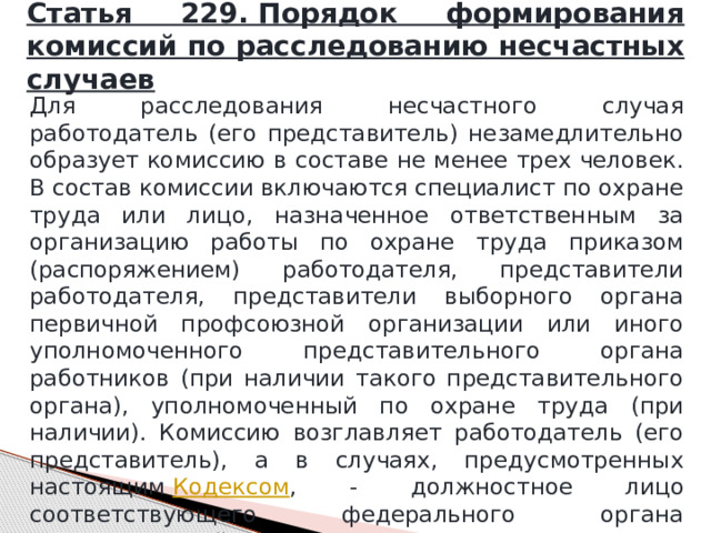 Статья 229. Порядок формирования комиссий по расследованию несчастных случаев Для расследования несчастного случая работодатель (его представитель) незамедлительно образует комиссию в составе не менее трех человек. В состав комиссии включаются специалист по охране труда или лицо, назначенное ответственным за организацию работы по охране труда приказом (распоряжением) работодателя, представители работодателя, представители выборного органа первичной профсоюзной организации или иного уполномоченного представительного органа работников (при наличии такого представительного органа), уполномоченный по охране труда (при наличии). Комиссию возглавляет работодатель (его представитель), а в случаях, предусмотренных настоящим  Кодексом , - должностное лицо соответствующего федерального органа исполнительной власти, осуществляющего государственный контроль (надзор) в установленной сфере деятельности. 