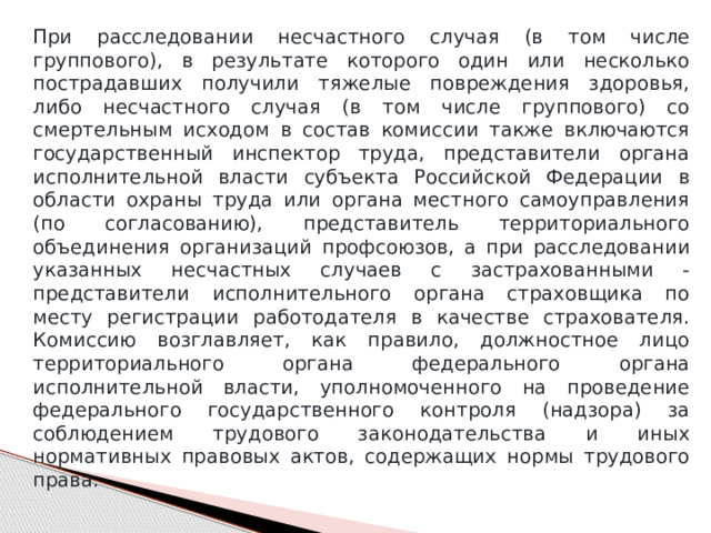 При расследовании несчастного случая (в том числе группового), в результате которого один или несколько пострадавших получили тяжелые повреждения здоровья, либо несчастного случая (в том числе группового) со смертельным исходом в состав комиссии также включаются государственный инспектор труда, представители органа исполнительной власти субъекта Российской Федерации в области охраны труда или органа местного самоуправления (по согласованию), представитель территориального объединения организаций профсоюзов, а при расследовании указанных несчастных случаев с застрахованными - представители исполнительного органа страховщика по месту регистрации работодателя в качестве страхователя. Комиссию возглавляет, как правило, должностное лицо территориального органа федерального органа исполнительной власти, уполномоченного на проведение федерального государственного контроля (надзора) за соблюдением трудового законодательства и иных нормативных правовых актов, содержащих нормы трудового права. 