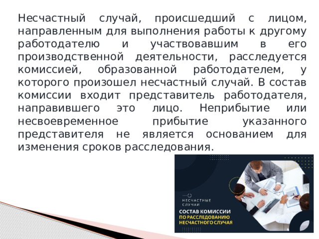 Несчастный случай, происшедший с лицом, направленным для выполнения работы к другому работодателю и участвовавшим в его производственной деятельности, расследуется комиссией, образованной работодателем, у которого произошел несчастный случай. В состав комиссии входит представитель работодателя, направившего это лицо. Неприбытие или несвоевременное прибытие указанного представителя не является основанием для изменения сроков расследования. 