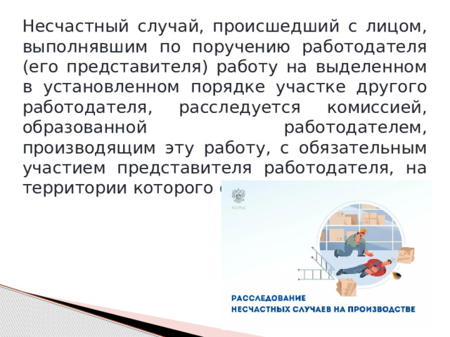 Несчастный случай, происшедший с лицом, выполнявшим по поручению работодателя (его представителя) работу на выделенном в установленном порядке участке другого работодателя, расследуется комиссией, образованной работодателем, производящим эту работу, с обязательным участием представителя работодателя, на территории которого она проводилась. 