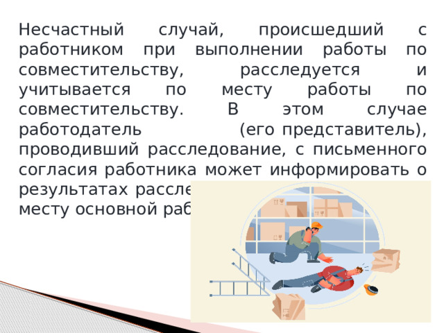 Несчастный случай, происшедший с работником при выполнении работы по совместительству, расследуется и учитывается по месту работы по совместительству. В этом случае работодатель (его представитель), проводивший расследование, с письменного согласия работника может информировать о результатах расследования работодателя по месту основной работы пострадавшего. 