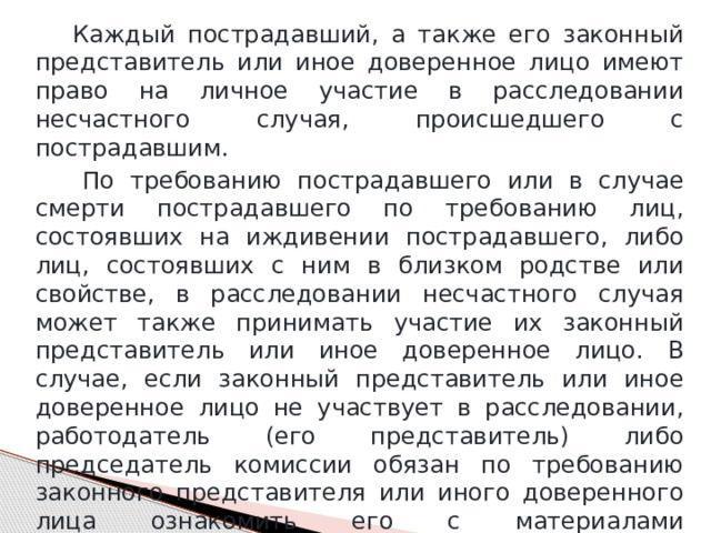  Каждый пострадавший, а также его законный представитель или иное доверенное лицо имеют право на личное участие в расследовании несчастного случая, происшедшего с пострадавшим.  По требованию пострадавшего или в случае смерти пострадавшего по требованию лиц, состоявших на иждивении пострадавшего, либо лиц, состоявших с ним в близком родстве или свойстве, в расследовании несчастного случая может также принимать участие их законный представитель или иное доверенное лицо. В случае, если законный представитель или иное доверенное лицо не участвует в расследовании, работодатель (его представитель) либо председатель комиссии обязан по требованию законного представителя или иного доверенного лица ознакомить его с материалами расследования. 