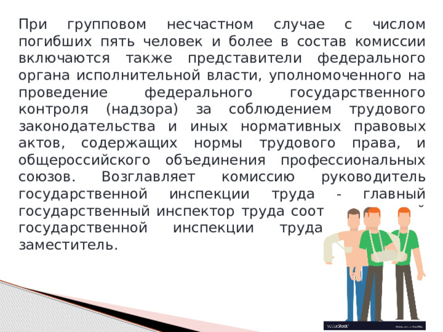При групповом несчастном случае с числом погибших пять человек и более в состав комиссии включаются также представители федерального органа исполнительной власти, уполномоченного на проведение федерального государственного контроля (надзора) за соблюдением трудового законодательства и иных нормативных правовых актов, содержащих нормы трудового права, и общероссийского объединения профессиональных союзов. Возглавляет комиссию руководитель государственной инспекции труда - главный государственный инспектор труда соответствующей государственной инспекции труда или его заместитель. 