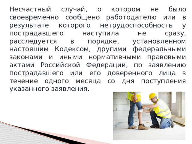 Несчастный случай, о котором не было своевременно сообщено работодателю или в результате которого нетрудоспособность у пострадавшего наступила не сразу, расследуется в порядке, установленном настоящим Кодексом, другими федеральными законами и иными нормативными правовыми актами Российской Федерации, по заявлению пострадавшего или его доверенного лица в течение одного месяца со дня поступления указанного заявления. 