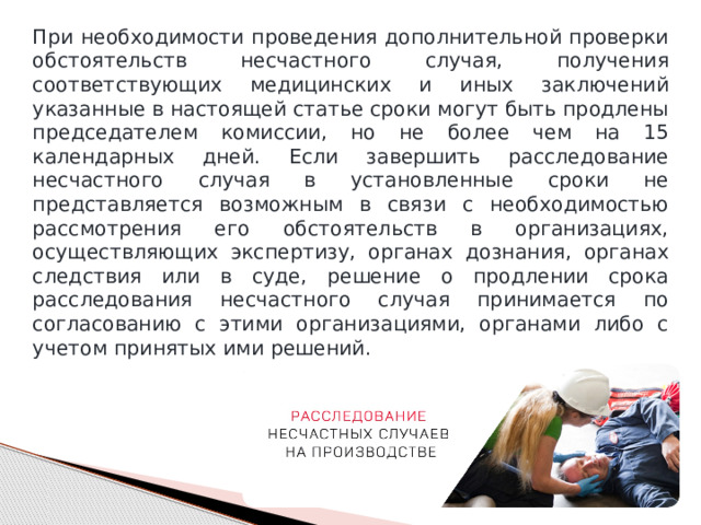 При необходимости проведения дополнительной проверки обстоятельств несчастного случая, получения соответствующих медицинских и иных заключений указанные в настоящей статье сроки могут быть продлены председателем комиссии, но не более чем на 15 календарных дней. Если завершить расследование несчастного случая в установленные сроки не представляется возможным в связи с необходимостью рассмотрения его обстоятельств в организациях, осуществляющих экспертизу, органах дознания, органах следствия или в суде, решение о продлении срока расследования несчастного случая принимается по согласованию с этими организациями, органами либо с учетом принятых ими решений. 