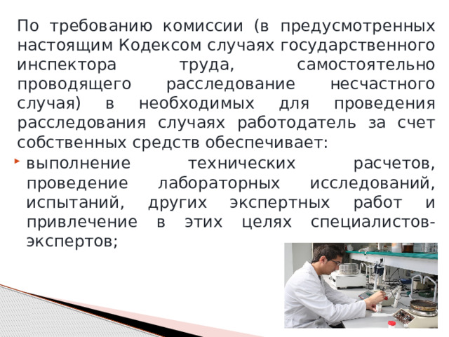По требованию комиссии (в предусмотренных настоящим Кодексом случаях государственного инспектора труда, самостоятельно проводящего расследование несчастного случая) в необходимых для проведения расследования случаях работодатель за счет собственных средств обеспечивает: выполнение технических расчетов, проведение лабораторных исследований, испытаний, других экспертных работ и привлечение в этих целях специалистов-экспертов; 