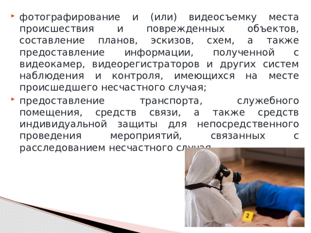 фотографирование и (или) видеосъемку места происшествия и поврежденных объектов, составление планов, эскизов, схем, а также предоставление информации, полученной с видеокамер, видеорегистраторов и других систем наблюдения и контроля, имеющихся на месте происшедшего несчастного случая; предоставление транспорта, служебного помещения, средств связи, а также средств индивидуальной защиты для непосредственного проведения мероприятий, связанных с расследованием несчастного случая. 