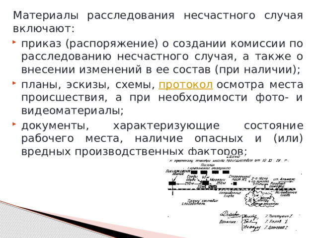 Материалы расследования несчастного случая включают: приказ (распоряжение) о создании комиссии по расследованию несчастного случая, а также о внесении изменений в ее состав (при наличии); планы, эскизы, схемы,  протокол  осмотра места происшествия, а при необходимости фото- и видеоматериалы; документы, характеризующие состояние рабочего места, наличие опасных и (или) вредных производственных факторов; 