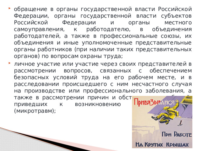 обращение в органы государственной власти Российской Федерации, органы государственной власти субъектов Российской Федерации и органы местного самоуправления, к работодателю, в объединения работодателей, а также в профессиональные союзы, их объединения и иные уполномоченные представительные органы работников (при наличии таких представительных органов) по вопросам охраны труда; личное участие или участие через своих представителей в рассмотрении вопросов, связанных с обеспечением безопасных условий труда на его рабочем месте, и в расследовании происшедшего с ним несчастного случая на производстве или профессионального заболевания, а также в рассмотрении причин и обстоятельств событий, приведших к возникновению микроповреждений (микротравм); 