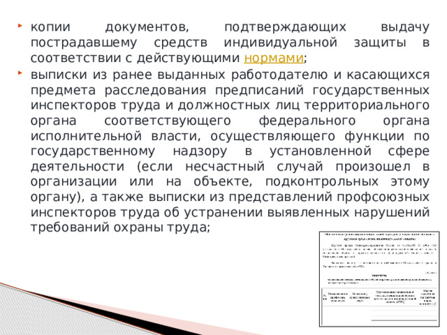 копии документов, подтверждающих выдачу пострадавшему средств индивидуальной защиты в соответствии с действующими  нормами ; выписки из ранее выданных работодателю и касающихся предмета расследования предписаний государственных инспекторов труда и должностных лиц территориального органа соответствующего федерального органа исполнительной власти, осуществляющего функции по государственному надзору в установленной сфере деятельности (если несчастный случай произошел в организации или на объекте, подконтрольных этому органу), а также выписки из представлений профсоюзных инспекторов труда об устранении выявленных нарушений требований охраны труда; 