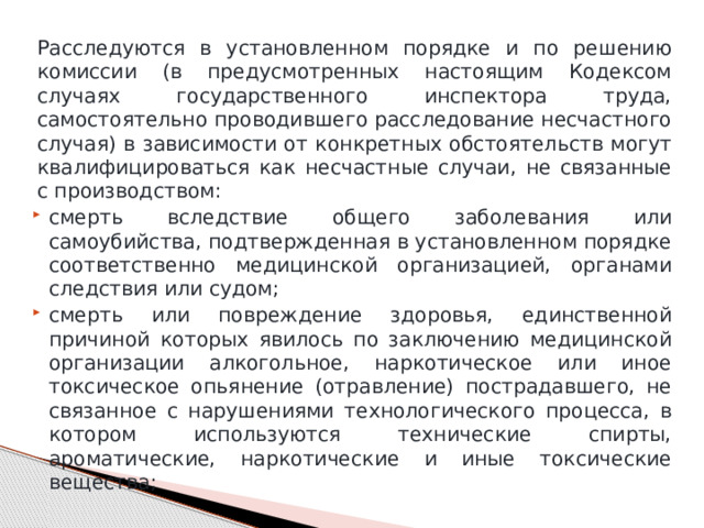 Расследуются в установленном порядке и по решению комиссии (в предусмотренных настоящим Кодексом случаях государственного инспектора труда, самостоятельно проводившего расследование несчастного случая) в зависимости от конкретных обстоятельств могут квалифицироваться как несчастные случаи, не связанные с производством: смерть вследствие общего заболевания или самоубийства, подтвержденная в установленном порядке соответственно медицинской организацией, органами следствия или судом; смерть или повреждение здоровья, единственной причиной которых явилось по заключению медицинской организации алкогольное, наркотическое или иное токсическое опьянение (отравление) пострадавшего, не связанное с нарушениями технологического процесса, в котором используются технические спирты, ароматические, наркотические и иные токсические вещества; 