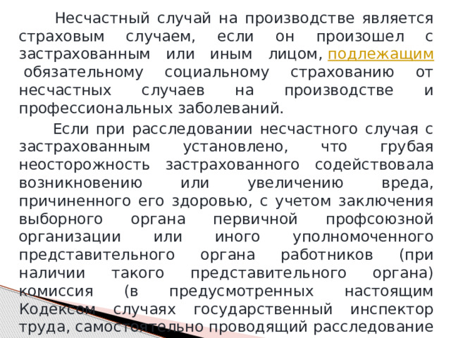  Несчастный случай на производстве является страховым случаем, если он произошел с застрахованным или иным лицом,  подлежащим  обязательному социальному страхованию от несчастных случаев на производстве и профессиональных заболеваний.  Если при расследовании несчастного случая с застрахованным установлено, что грубая неосторожность застрахованного содействовала возникновению или увеличению вреда, причиненного его здоровью, с учетом заключения выборного органа первичной профсоюзной организации или иного уполномоченного представительного органа работников (при наличии такого представительного органа) комиссия (в предусмотренных настоящим Кодексом случаях государственный инспектор труда, самостоятельно проводящий расследование несчастного случая) устанавливает степень вины застрахованного в процентах. 
