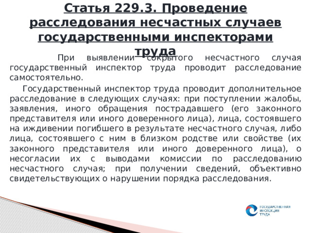Статья 229.3. Проведение расследования несчастных случаев государственными инспекторами труда  При выявлении сокрытого несчастного случая государственный инспектор труда проводит расследование самостоятельно.  Государственный инспектор труда проводит дополнительное расследование в следующих случаях: при поступлении жалобы, заявления, иного обращения пострадавшего (его законного представителя или иного доверенного лица), лица, состоявшего на иждивении погибшего в результате несчастного случая, либо лица, состоявшего с ним в близком родстве или свойстве (их законного представителя или иного доверенного лица), о несогласии их с выводами комиссии по расследованию несчастного случая; при получении сведений, объективно свидетельствующих о нарушении порядка расследования. 