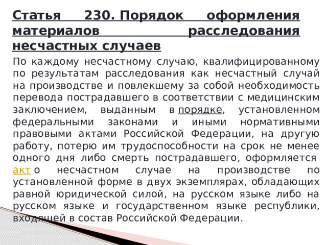 Статья 230. Порядок оформления материалов расследования несчастных случаев По каждому несчастному случаю, квалифицированному по результатам расследования как несчастный случай на производстве и повлекшему за собой необходимость перевода пострадавшего в соответствии с медицинским заключением, выданным в  порядке , установленном федеральными законами и иными нормативными правовыми актами Российской Федерации, на другую работу, потерю им трудоспособности на срок не менее одного дня либо смерть пострадавшего, оформляется  акт  о несчастном случае на производстве по установленной форме в двух экземплярах, обладающих равной юридической силой, на русском языке либо на русском языке и государственном языке республики, входящей в состав Российской Федерации. 