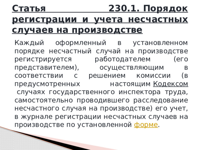 Статья 230.1. Порядок регистрации и учета несчастных случаев на производстве Каждый оформленный в установленном порядке несчастный случай на производстве регистрируется работодателем (его представителем), осуществляющим в соответствии с решением комиссии (в предусмотренных настоящим  Кодексом  случаях государственного инспектора труда, самостоятельно проводившего расследование несчастного случая на производстве) его учет, в журнале регистрации несчастных случаев на производстве по установленной  форме . 