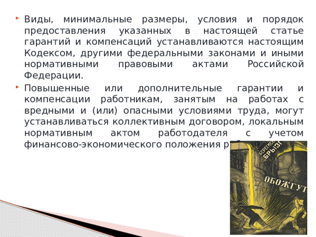 Виды, минимальные размеры, условия и порядок предоставления указанных в настоящей статье гарантий и компенсаций устанавливаются настоящим Кодексом, другими федеральными законами и иными нормативными правовыми актами Российской Федерации. Повышенные или дополнительные гарантии и компенсации работникам, занятым на работах с вредными и (или) опасными условиями труда, могут устанавливаться коллективным договором, локальным нормативным актом работодателя с учетом финансово-экономического положения работодателя. 