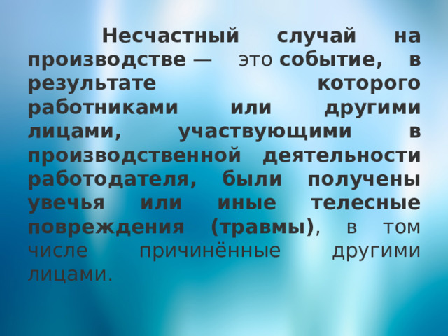  Несчастный случай на производстве  — это  событие, в результате которого работниками или другими лицами, участвующими в производственной деятельности работодателя, были получены увечья или иные телесные повреждения (травмы) , в том числе причинённые другими лицами. 