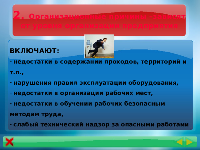 2. Организационные причины –зависят от уровня организации предприятия ВКЛЮЧАЮТ:  недостатки в содержании проходов, территорий и т.п.,  нарушения правил эксплуатации оборудования,  недостатки в организации рабочих мест,  недостатки в обучении рабочих безопасным методам труда,  слабый технический надзор за опасными работами 