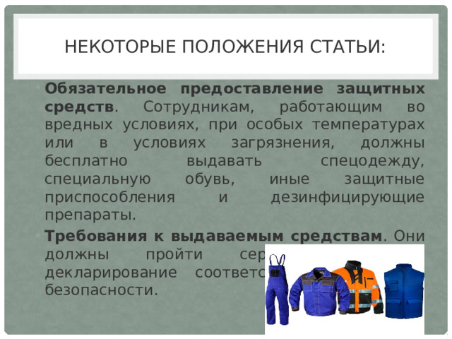 Некоторые положения статьи: Обязательное предоставление защитных средств . Сотрудникам, работающим во вредных условиях, при особых температурах или в условиях загрязнения, должны бесплатно выдавать спецодежду, специальную обувь, иные защитные приспособления и дезинфицирующие препараты.  Требования к выдаваемым средствам . Они должны пройти сертификацию или декларирование соответствия требованиям безопасности.  