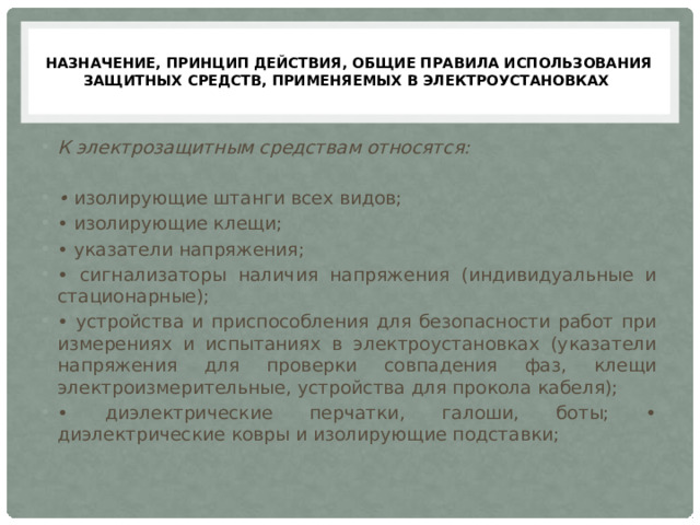  НАЗНАЧЕНИЕ, ПРИНЦИП ДЕЙСТВИЯ, ОБЩИЕ ПРАВИЛА ИСПОЛЬЗОВАНИЯ ЗАЩИТНЫХ СРЕДСТВ, ПРИМЕНЯЕМЫХ В ЭЛЕКТРОУСТАНОВКАХ   К электрозащитным средствам относятся:  • изолирующие штанги всех видов; • изолирующие клещи; • указатели напряжения; • сигнализаторы наличия напряжения (индивидуальные и стационарные); • устройства и приспособления для безопасности работ при измерениях и испытаниях в электроустановках (указатели напряжения для проверки совпадения фаз, клещи электроизмерительные, устройства для прокола кабеля); • диэлектрические перчатки, галоши, боты; • диэлектрические ковры и изолирующие подставки; 