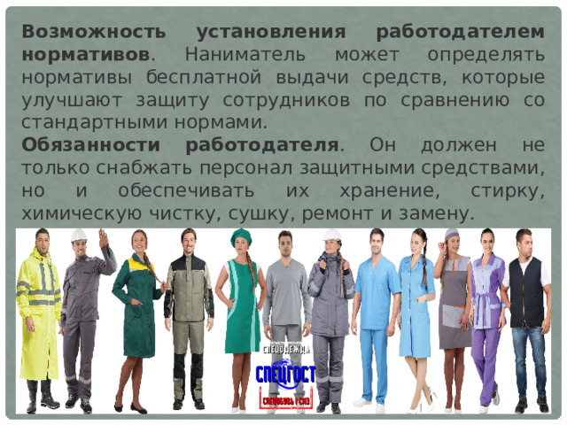 Возможность установления работодателем нормативов . Наниматель может определять нормативы бесплатной выдачи средств, которые улучшают защиту сотрудников по сравнению со стандартными нормами.  Обязанности работодателя . Он должен не только снабжать персонал защитными средствами, но и обеспечивать их хранение, стирку, химическую чистку, сушку, ремонт и замену.    