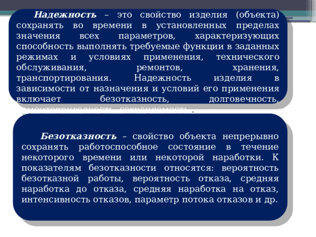   Надежность – это свойство изделия (объекта) сохранять во времени в установленных пределах значения всех параметров, характеризующих способность выполнять требуемые функции в заданных режимах и условиях применения, технического обслуживания, ремонтов, хранения, транспортирования. Надежность изделия в зависимости от назначения и условий его применения включает безотказность, долговечность, ремонтопригодность, сохраняемость. .  Безотказность – свойство объекта непрерывно сохранять работоспособное состояние в течение некоторого времени или некоторой наработки. К показателям безотказности относятся: вероятность безотказной работы, вероятность отказа, средняя наработка до отказа, средняя наработка на отказ, интенсивность отказов, параметр потока отказов и др. 