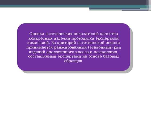 Оценка эстетических показателей качества конкретных изделий проводится экспертной комиссией. За критерий эстетической оценки принимается ранжированный (эталонный) ряд изделий аналогичного класса и назначения, составляемый экспертами на основе базовых образцов. 