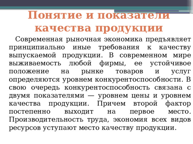 Понятие и показатели качества продукции  Современная рыночная экономика предъявляет принципиально иные требования к качеству выпускаемой продукции. В современном мире выживаемость любой фирмы, ее устойчивое положение на рынке товаров и услуг определяются уровнем конкурентоспособности. В свою очередь конкурентоспособность связана с двумя показателями — уровнем цены и уровнем качества продукции. Причем второй фактор постепенно выходит на первое место. Производительность труда, экономия всех видов ресурсов уступают место качеству продукции. 