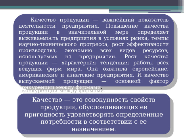 Качество продукции — важнейший показатель деятельности предприятия. Повышение качества продукции в значительной мере определяет выживаемость предприятия в условиях рынка, темпы научно-технического прогресса, рост эффективности производства, экономию всех видов ресурсов, используемых на предприятии. Рост качества продукции — характерная тенденция работы всех ведущих фирм мира. Она охватила европейские, американские и азиатские предприятия. И качество выпускаемой продукции — основной фактор конкуренции между фирмами . Качество — это совокупность свойств продукции, обусловливающих ее пригодность удовлетворять определенные потребности в соответствии с ее назначением . 