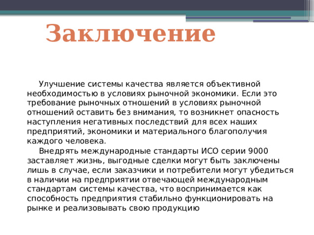 Заключение  Улучшение системы качества является объективной необходимостью в условиях рыночной экономики. Если это требование рыночных отношений в условиях рыночной отношений оставить без внимания, то возникнет опасность наступления негативных последствий для всех наших предприятий, экономики и материального благополучия каждого человека.  Внедрять международные стандарты ИСО серии 9000 заставляет жизнь, выгодные сделки могут быть заключены лишь в случае, если заказчики и потребители могут убедиться в наличии на предприятии отвечающей международным стандартам системы качества, что воспринимается как способность предприятия стабильно функционировать на рынке и реализовывать свою продукцию 