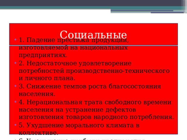 Социальные 1. Падение престижа продукции, изготовляемой на национальных предприятиях. 2. Недостаточное удовлетворение потребностей производственно-технического и личного плана. 3. Снижение темпов роста благосостояния населения. 4. Нерациональная трата свободного времени населения на устранение дефектов изготовления товаров народного потребления. 5. Ухудшение морального климата в коллективе. 6. Уменьшение прибыли предприятия. 