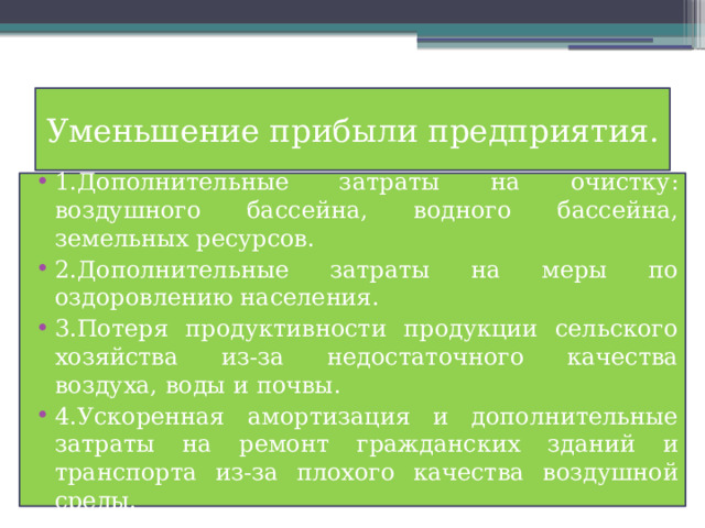 Уменьшение прибыли предприятия. 1.Дополнительные затраты на очистку: воздушного бассейна, водного бассейна, земельных ресурсов. 2.Дополнительные затраты на меры по оздоровлению населения. 3.Потеря продуктивности продукции сельского хозяйства из-за недостаточного качества воздуха, воды и почвы. 4.Ускоренная амортизация и дополнительные затраты на ремонт гражданских зданий и транспорта из-за плохого качества воздушной среды. 