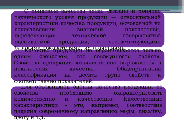  С понятием качества тесно связано и понятие технического уровня продукции — относительной характеристики качества продукции, основанной на сопоставлении значений показателей, определяющих техническое совершенство оцениваемой продукции, с соответствующими базовыми показателями, их значениями .  Качество продукции не ограничивается только одним свойством, это совокупность свойств. Свойства продукции количественно выражаются в показателях качества. Общепризнанна классификация на десять групп свойств и соответственно показателей.  Для объективной оценки качества продукции её свойства необходимо охарактеризовать количественно и качественно. Качественные характеристики – это, например, соответствие изделия современному направлению моды, дизайну, цвету и т.д. 