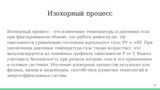 Изохорный процесс Изохорный процесс – это изменение температуры и давления газа при фиксированном объеме, где работа равна нулю. Он описывается уравнением состояния идеального газа: PV = nRT. При увеличении давления температура газа также возрастает, что визуализируется на линейных графиках зависимости P от T. Важно учитывать безопасность при резком нагреве газа и его применение в газовых системах. Изучение изохорных процессов актуально для физики, химии и инженерии, способствуя развитию технологий и энергоэффективных систем.  